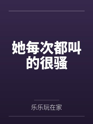 她每次都叫的很骚笔趣阁无弹窗 她每次都叫的很骚笔趣阁无弹窗