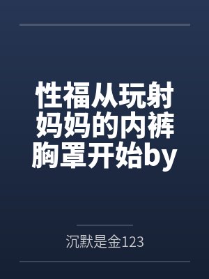 性福从玩射妈妈的内裤胸罩开始by沉默是金123未删减版