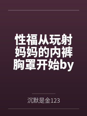 性福从玩射妈妈的内裤胸罩开始by沉默是金123结局番外