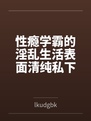性瘾学霸的淫乱生活表面清纯私下被各种鸡巴操百度云笔趣阁