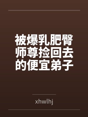 被爆乳肥臀师尊捡回去的便宜弟子是御姐们的肛交公狗byxhwlhj