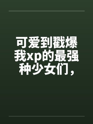 可爱到戳爆我xp的最强种少女们,邂逅了想要把他们全部占为己有的男主 可爱到戳爆我xp的最强种少女们,邂逅了想要把他们全部占为己有的男主