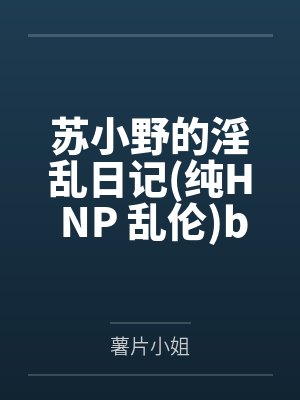 苏小野的淫乱日记纯H NP 乱伦by薯片小姐