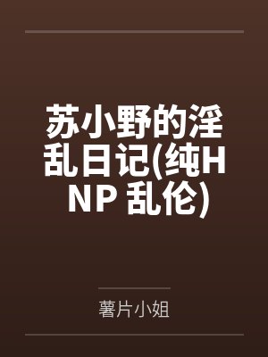 苏小野的淫乱日记纯H NP 乱伦笔趣阁无弹窗