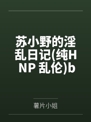 苏小野的淫乱日记纯H NP 乱伦by薯片小姐笔趣阁无弹窗