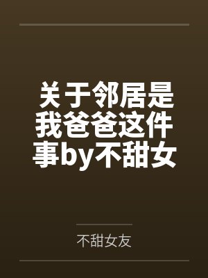 关于邻居是我爸爸这件事by不甜女友笔趣阁无弹窗