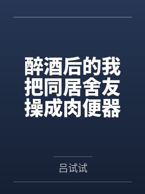 醉酒后的我把同居舍友操成肉便器了笔趣阁无弹窗