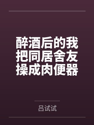 醉酒后的我把同居舍友操成肉便器了by吕试试笔趣阁无弹窗