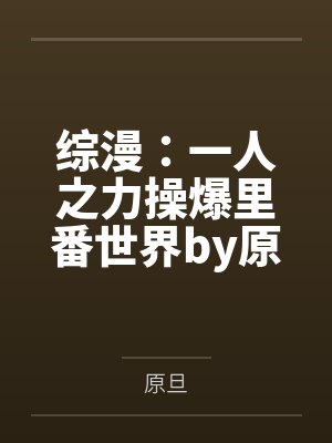 综漫：一人之力操爆里番世界by原旦笔趣阁无弹窗