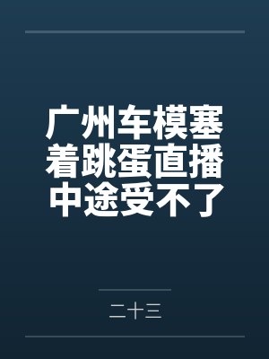 广州车模塞着跳蛋直播中途受不了当着镜头前让顾客插了进去by二十三 广州车模塞着跳蛋直播中途受不了当着镜头前让顾客插了进去by二十三
