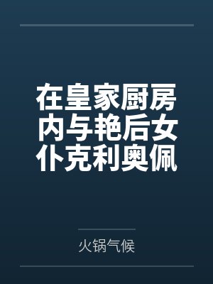 在皇家厨房内与艳后女仆克利奥佩特拉激情做爱笔趣阁无弹窗 在皇家厨房内与艳后女仆克利奥佩特拉激情做爱笔趣阁无弹窗