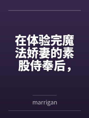 在体验完魔法娇妻的素股侍奉后，将她推倒用种付体位把她灌注成专属于自己的肉便器笔趣阁无弹窗