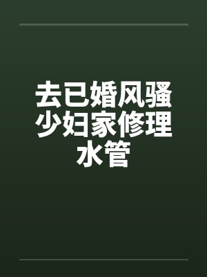 去已婚风骚少妇家修理水管 去已婚风骚少妇家修理水管
