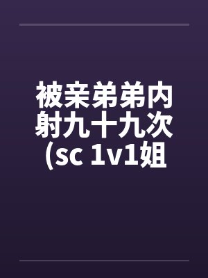 被亲弟弟内射九十九次(sc 1v1姐弟骨科) 被亲弟弟内射九十九次(sc 1v1姐弟骨科)