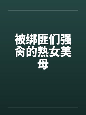 被绑匪们强肏的熟女美母 被绑匪们强肏的熟女美母