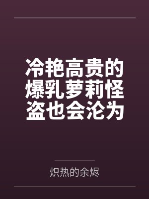 冷艳高贵的爆乳萝莉怪盗也会沦为肥猪的专属肉奴吗by黄坤德 冷艳高贵的爆乳萝莉怪盗也会沦为肥猪的专属肉奴吗by黄坤德