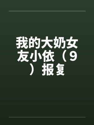 我的大奶女友小依(9)报复 我的大奶女友小依(9)报复