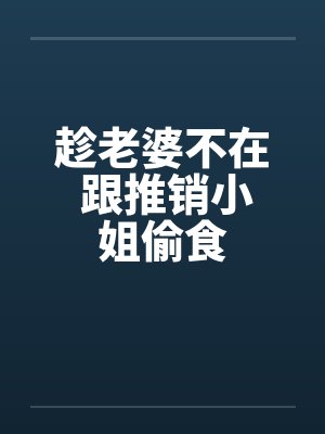 趁老婆不在 跟推销小姐偷食 趁老婆不在 跟推销小姐偷食