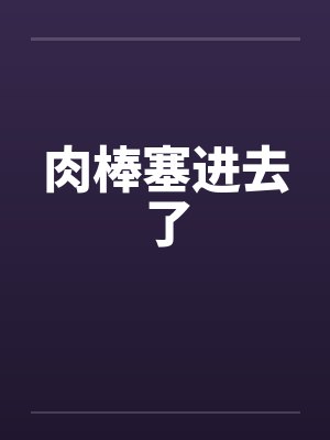 肉棒塞进去了 肉棒塞进去了