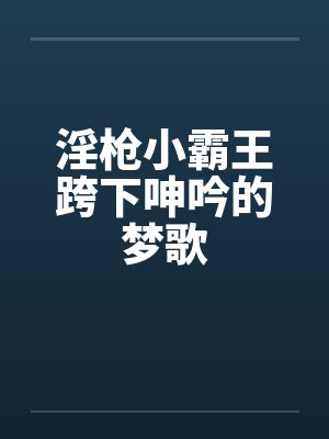 淫枪小霸王跨下呻吟的梦歌 淫枪小霸王跨下呻吟的梦歌