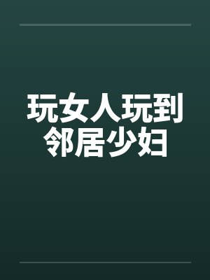 玩女人玩到邻居少妇 玩女人玩到邻居少妇