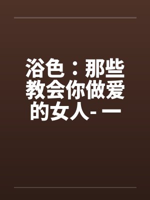 浴色：那些教会你做爱的女人- 一百二十一、初次之惑