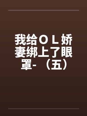 我给OL娇妻绑上了眼罩- (五) 我给OL娇妻绑上了眼罩- (五)