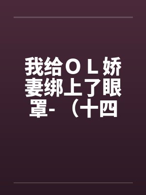我给OL娇妻绑上了眼罩- (十四) 我给OL娇妻绑上了眼罩- (十四)