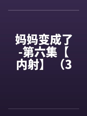 妈妈变成了-第六集【内射】 (3) 妈妈变成了-第六集【内射】 (3)