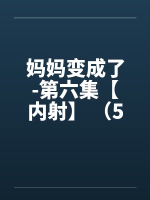 妈妈变成了-第六集【内射】 (5) 妈妈变成了-第六集【内射】 (5)