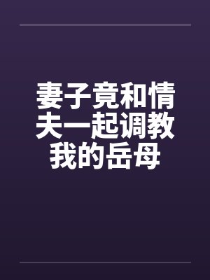 妻子竟和情夫一起调教我的岳母 妻子竟和情夫一起调教我的岳母