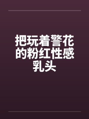把玩着警花的粉红性感乳头 把玩着警花的粉红性感乳头