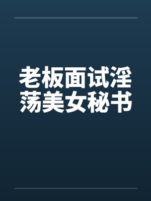 老板面试淫荡美女秘书 老板面试淫荡美女秘书