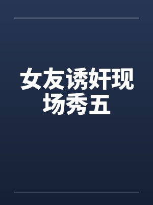 女友诱奸现场秀五 女友诱奸现场秀五