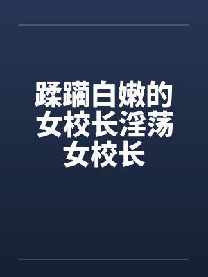 蹂躏白嫩的女校长淫荡女校长 蹂躏白嫩的女校长淫荡女校长