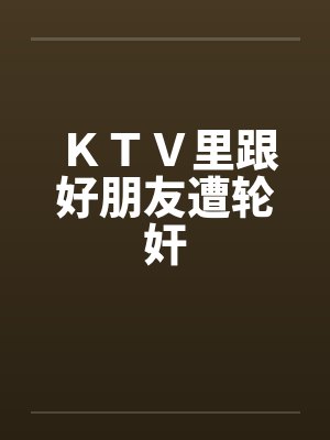 KTV里跟好朋友遭轮奸 KTV里跟好朋友遭轮奸