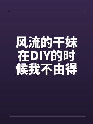 风流的干妹在DIY的时候我不由得干了她 风流的干妹在DIY的时候我不由得干了她