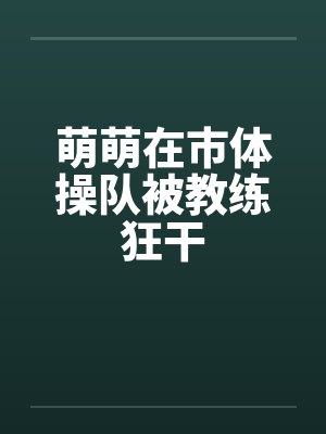 萌萌在市体操队被教练狂干 萌萌在市体操队被教练狂干