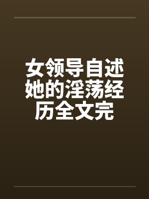 女领导自述她的淫荡经历全文完 女领导自述她的淫荡经历全文完