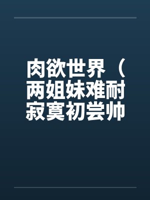 肉欲世界(两姐妹难耐寂寞初尝帅小伙) 肉欲世界(两姐妹难耐寂寞初尝帅小伙)