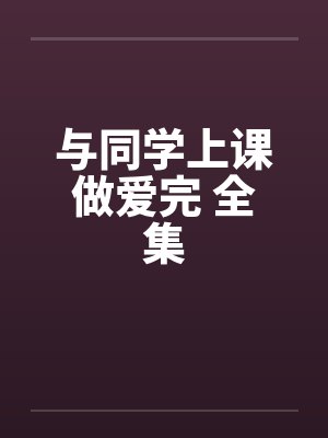 与同学上课做爱完 全集 与同学上课做爱完 全集