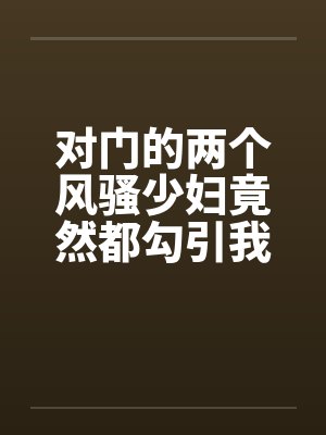 对门的两个风骚少妇竟然都勾引我打炮 对门的两个风骚少妇竟然都勾引我打炮