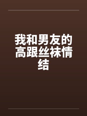 我和男友的高跟丝袜情结 我和男友的高跟丝袜情结
