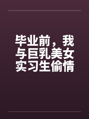 毕业前,我与巨乳美女实习生偷情的故事 毕业前,我与巨乳美女实习生偷情的故事