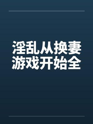淫乱从换妻游戏开始全 淫乱从换妻游戏开始全