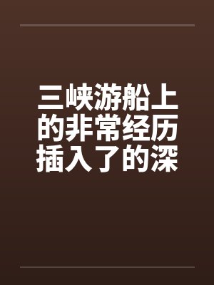三峡游船上的非常经历插入了的深处 三峡游船上的非常经历插入了的深处