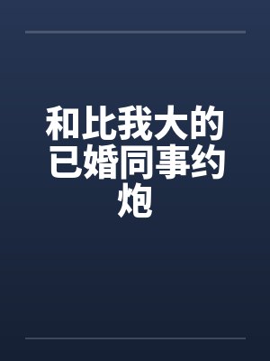 和比我大的已婚同事约炮 和比我大的已婚同事约炮