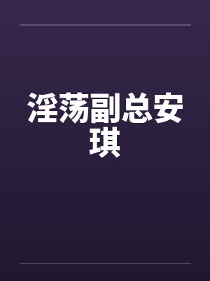 淫荡副总安琪 淫荡副总安琪