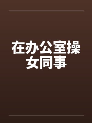 在办公室操女同事 在办公室操女同事