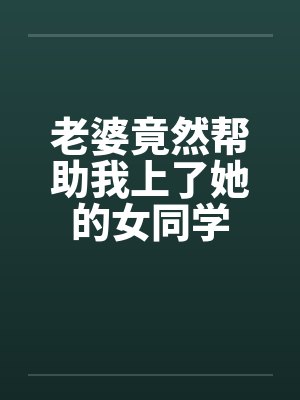 老婆竟然帮助我上了她的女同学 老婆竟然帮助我上了她的女同学